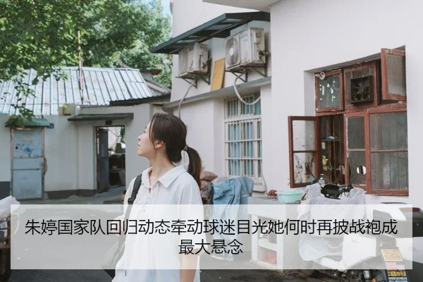 朱婷国家队回归动态牵动球迷目光她何时再披战袍成最大悬念